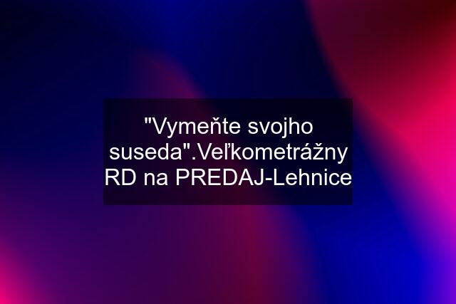 "Vymeňte svojho suseda".Veľkometrážny RD na PREDAJ-Lehnice