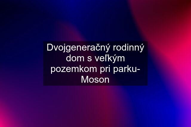 Dvojgeneračný rodinný dom s veľkým pozemkom pri parku- Moson