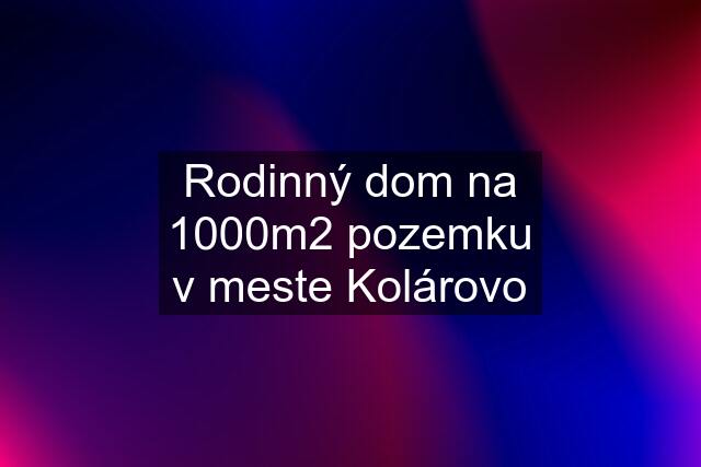 Rodinný dom na 1000m2 pozemku v meste Kolárovo