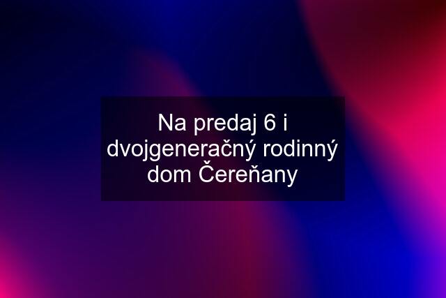 Na predaj 6 i dvojgeneračný rodinný dom Čereňany