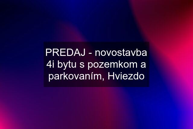 PREDAJ - novostavba 4i bytu s pozemkom a parkovaním, Hviezdo