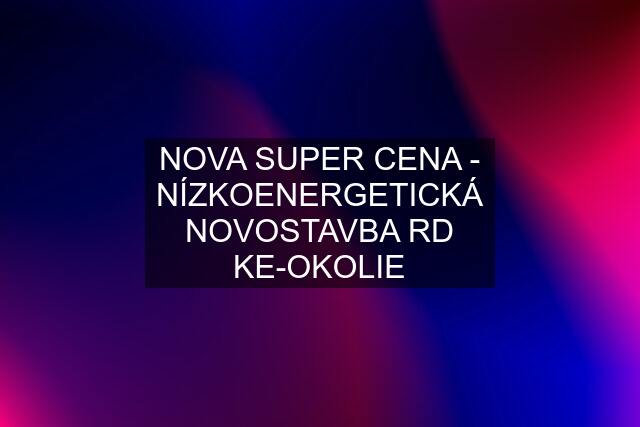 NOVA SUPER CENA - NÍZKOENERGETICKÁ NOVOSTAVBA RD KE-OKOLIE