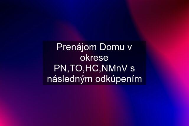 Prenájom Domu v okrese PN,TO,HC,NMnV s následným odkúpením