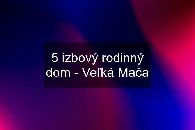 5 izbový rodinný dom - Veľká Mača