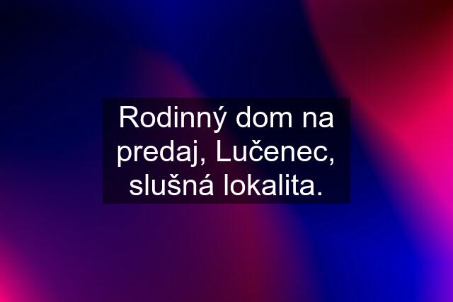 Rodinný dom na predaj, Lučenec, slušná lokalita.