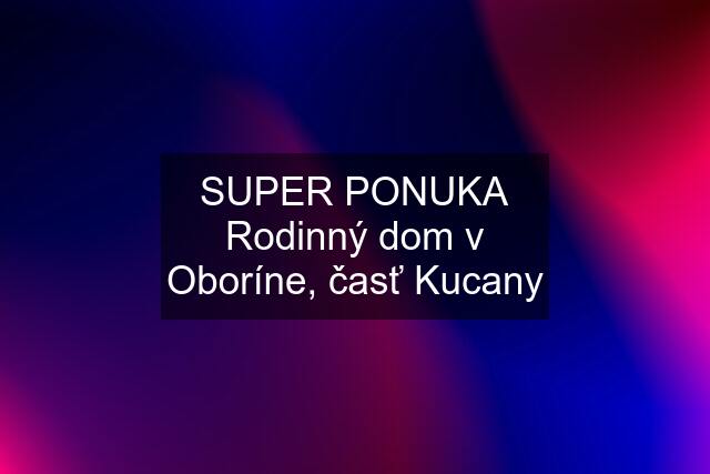 SUPER PONUKA Rodinný dom v Oboríne, časť Kucany