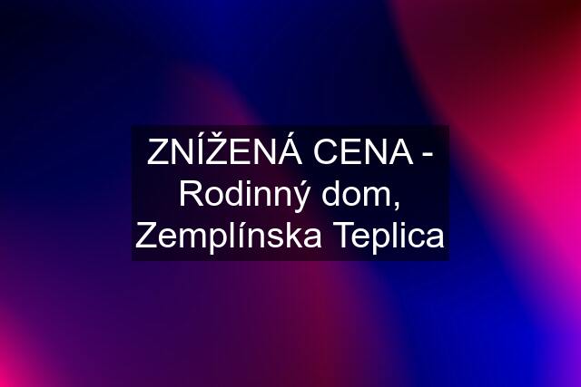 ZNÍŽENÁ CENA - Rodinný dom, Zemplínska Teplica