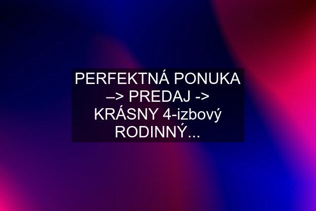 PERFEKTNÁ PONUKA –> PREDAJ -> KRÁSNY 4-izbový RODINNÝ...