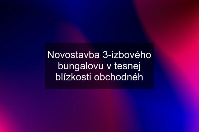 Novostavba 3-izbového bungalovu v tesnej blízkosti obchodnéh