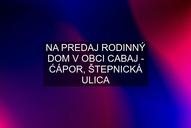 NA PREDAJ RODINNÝ DOM V OBCI CABAJ - ĆÁPOR, ŠTEPNICKÁ ULICA