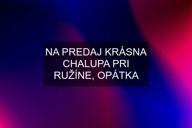 NA PREDAJ KRÁSNA CHALUPA PRI RUŽÍNE, OPÁTKA