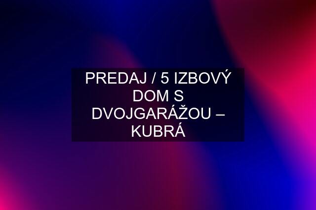 PREDAJ / 5 IZBOVÝ DOM S DVOJGARÁŽOU – KUBRÁ