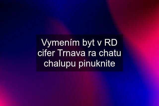 Vymením byt v RD cifer Trnava ra chatu chalupu pinuknite