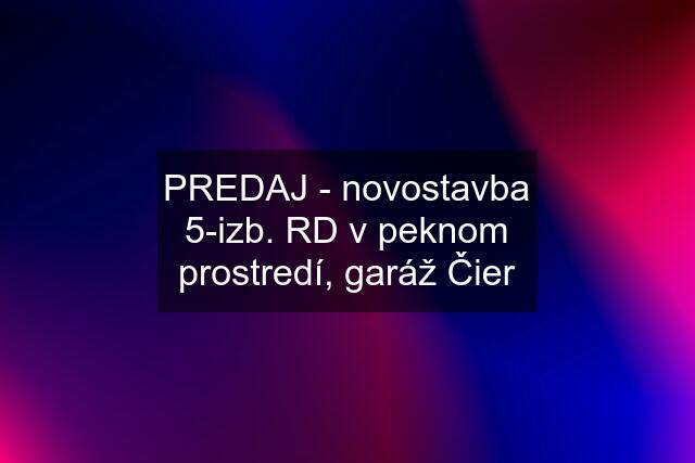 PREDAJ - novostavba 5-izb. RD v peknom prostredí, garáž Čier