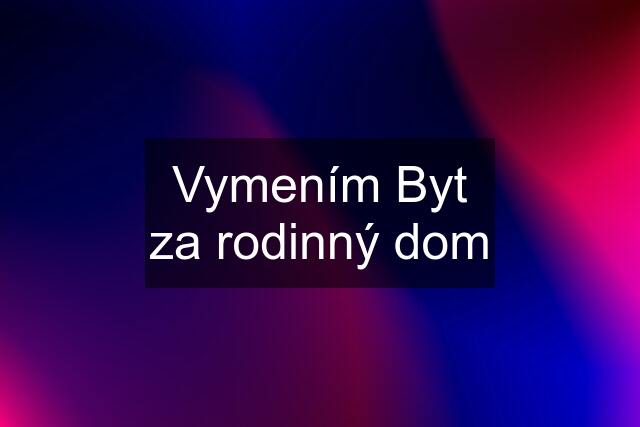 Vymením Byt za rodinný dom