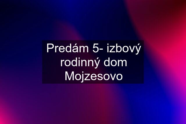 Predám 5- izbový rodinný dom Mojzesovo