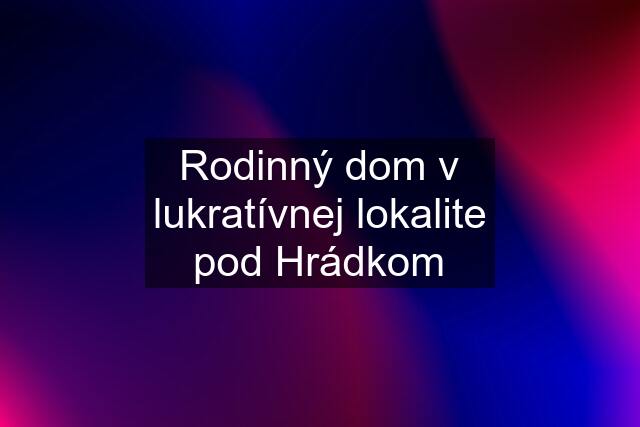 Rodinný dom v lukratívnej lokalite pod Hrádkom