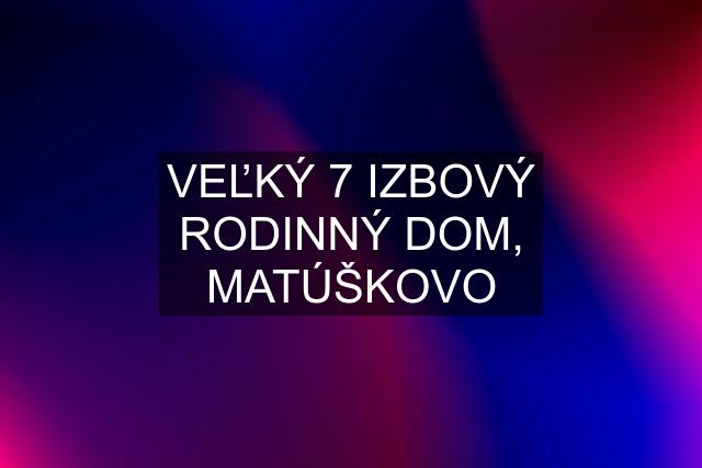 VEĽKÝ 7 IZBOVÝ RODINNÝ DOM, MATÚŠKOVO