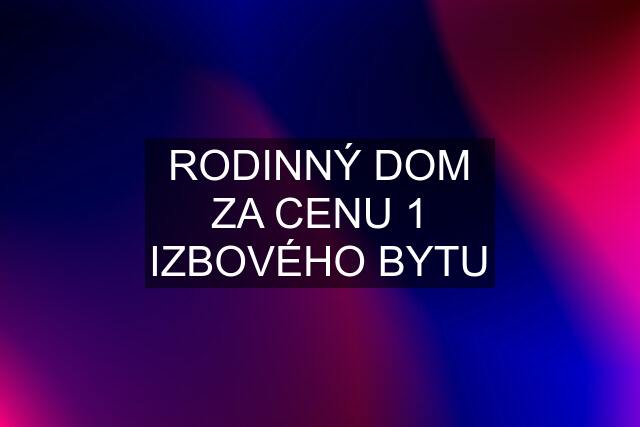 RODINNÝ DOM ZA CENU 1 IZBOVÉHO BYTU