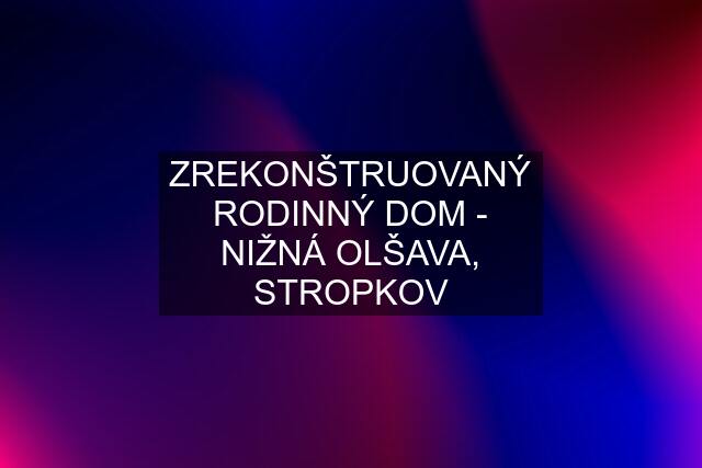 ZREKONŠTRUOVANÝ RODINNÝ DOM - NIŽNÁ OLŠAVA, STROPKOV