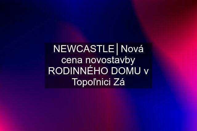 NEWCASTLE│Nová cena novostavby RODINNÉHO DOMU v Topoľnici Zá