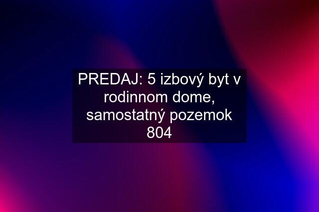 PREDAJ: 5 izbový byt v rodinnom dome, samostatný pozemok 804