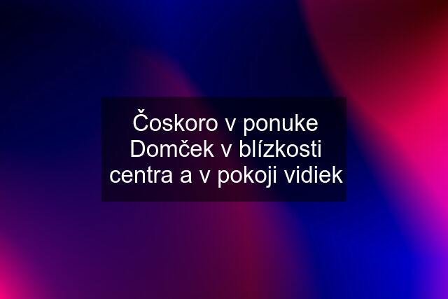 Čoskoro v ponuke Domček v blízkosti centra a v pokoji vidiek