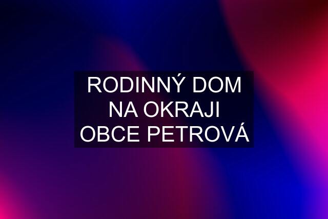 RODINNÝ DOM NA OKRAJI OBCE PETROVÁ