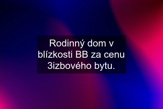 Rodinný dom v blízkosti BB za cenu 3izbového bytu.