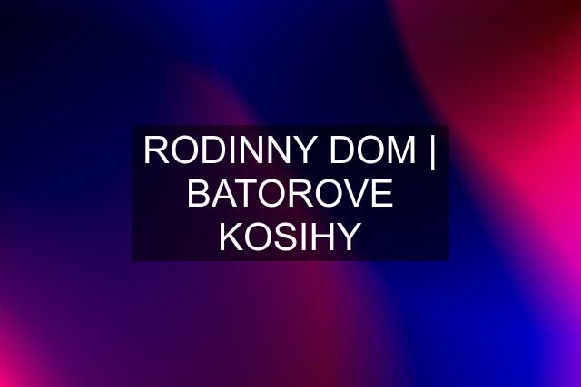 RODINNY DOM | BATOROVE KOSIHY