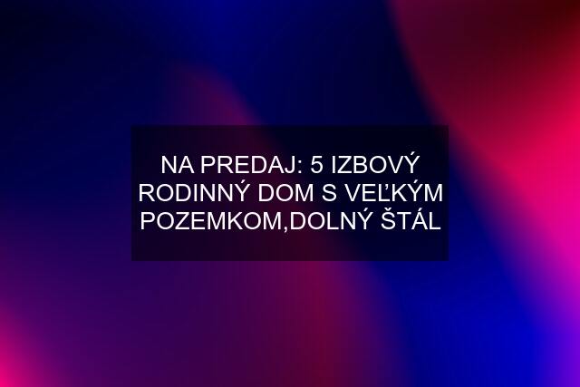 NA PREDAJ: 5 IZBOVÝ RODINNÝ DOM S VEĽKÝM POZEMKOM,DOLNÝ ŠTÁL