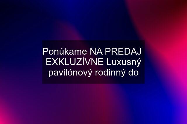 Ponúkame NA PREDAJ  EXKLUZÍVNE Luxusný pavilónový rodinný do