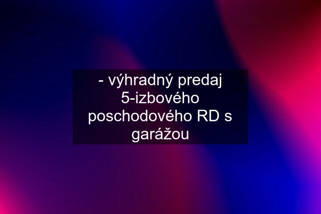 - výhradný predaj 5-izbového poschodového RD s garážou