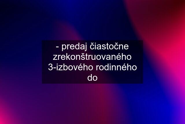 - predaj čiastočne zrekonštruovaného 3-izbového rodinného do