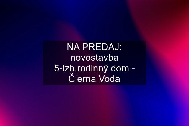 NA PREDAJ: novostavba 5-izb.rodinný dom - Čierna Voda