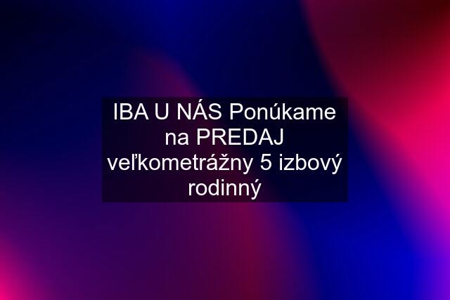 IBA U NÁS Ponúkame na PREDAJ veľkometrážny 5 izbový rodinný