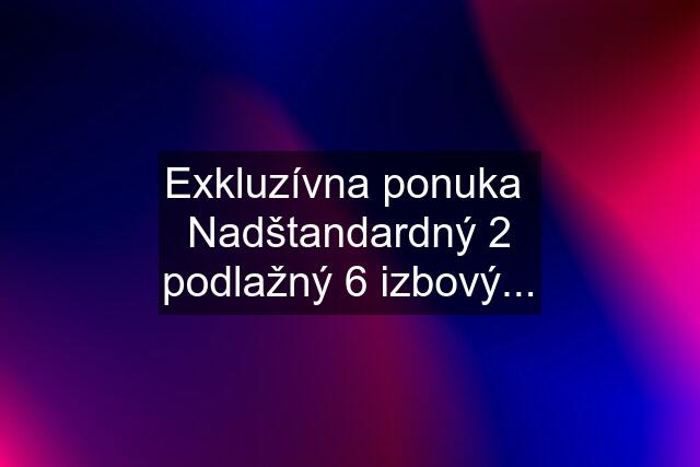 Exkluzívna ponuka  Nadštandardný 2 podlažný 6 izbový...