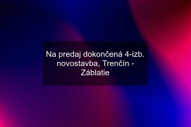 Na predaj dokončená 4-izb. novostavba, Trenčín - Záblatie