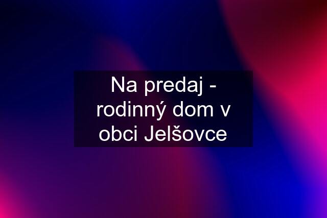 Na predaj - rodinný dom v obci Jelšovce