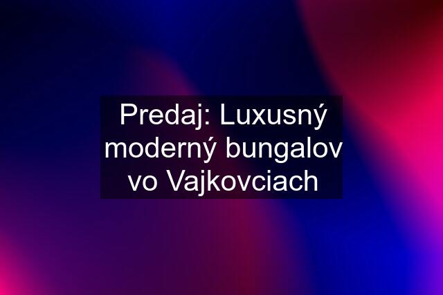 Predaj: Luxusný moderný bungalov vo Vajkovciach