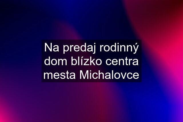 Na predaj rodinný dom blízko centra mesta Michalovce