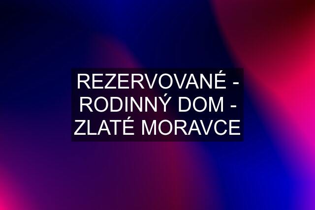 REZERVOVANÉ - RODINNÝ DOM - ZLATÉ MORAVCE