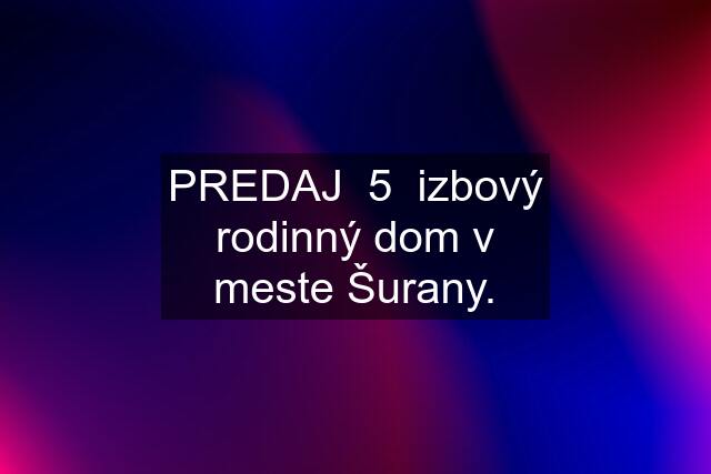 PREDAJ  5  izbový rodinný dom v meste Šurany.