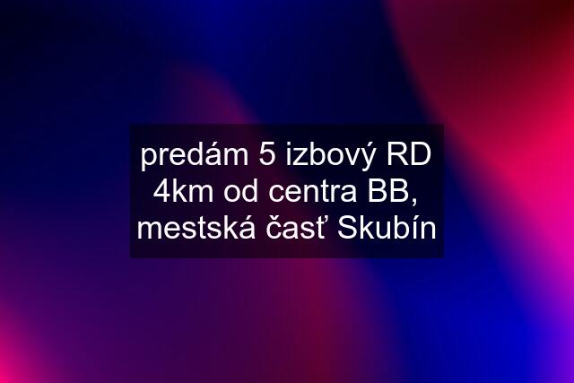 predám 5 izbový RD 4km od centra BB, mestská časť Skubín