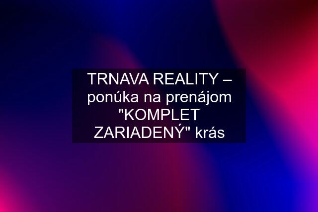 TRNAVA REALITY – ponúka na prenájom "KOMPLET ZARIADENÝ" krás