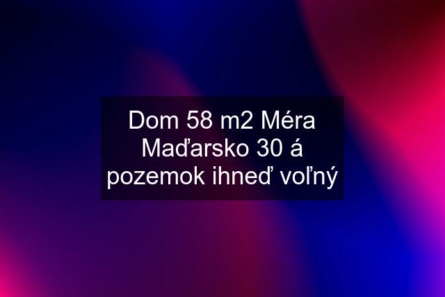 Dom 58 m2 Méra Maďarsko 30 á pozemok ihneď voľný