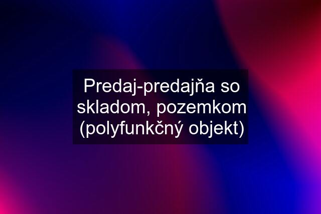 Predaj-predajňa so skladom, pozemkom (polyfunkčný objekt)