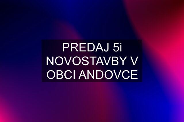 PREDAJ 5i NOVOSTAVBY V OBCI ANDOVCE