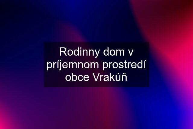 Rodinny dom v príjemnom prostredí obce Vrakúň