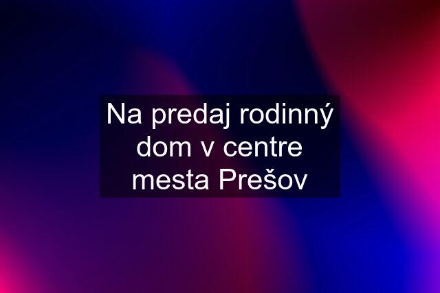 Na predaj rodinný dom v centre mesta Prešov